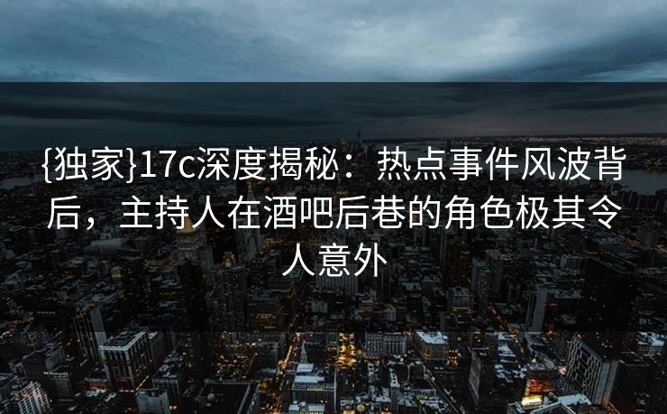 {独家}17c深度揭秘：热点事件风波背后，主持人在酒吧后巷的角色极其令人意外
