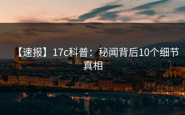 【速报】17c科普:秘闻背后10个细节真相 【速报】17c科普:秘闻背后10个细节真相
