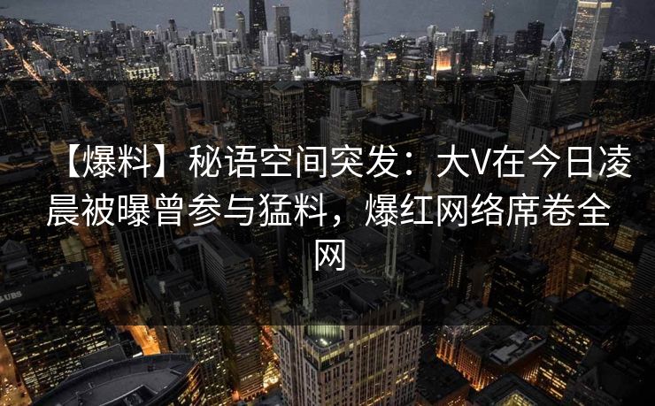 【爆料】秘语空间突发：大V在今日凌晨被曝曾参与猛料，爆红网络席卷全网