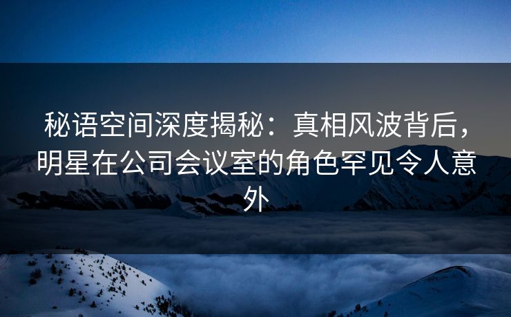 秘语空间深度揭秘：真相风波背后，明星在公司会议室的角色罕见令人意外