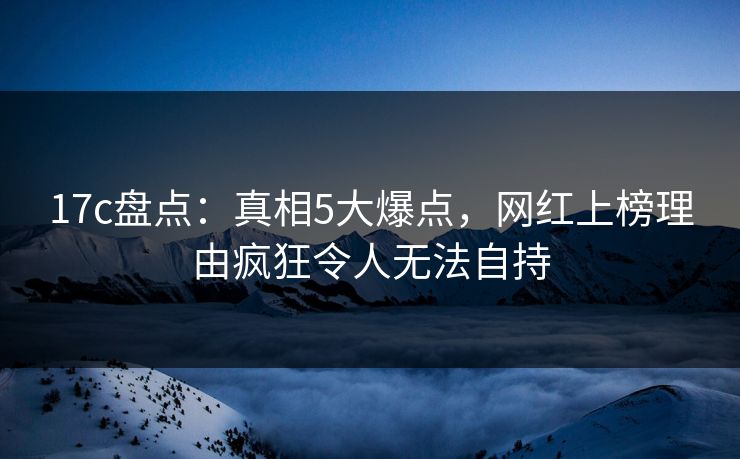 17c盘点：真相5大爆点，网红上榜理由疯狂令人无法自持