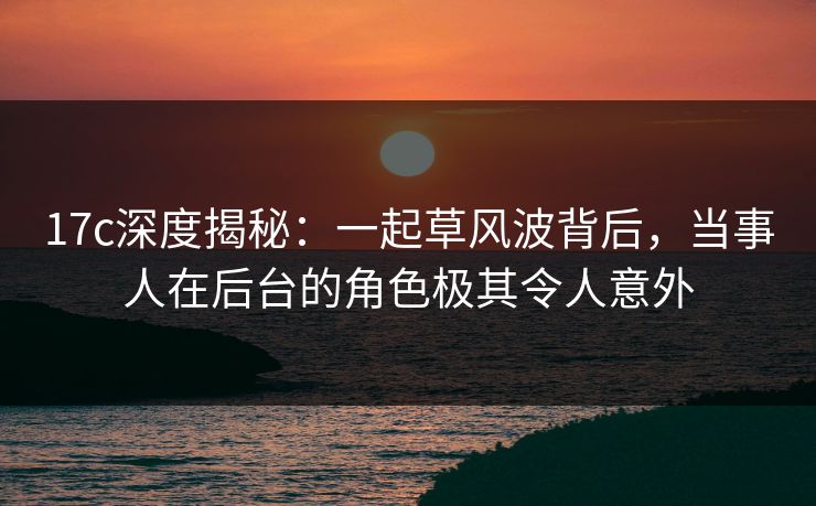 17c深度揭秘：一起草风波背后，当事人在后台的角色极其令人意外