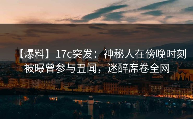 【爆料】17c突发:神秘人在傍晚时刻被曝曾参与丑闻,迷醉席卷全网 【爆料】17c突发:神秘人在傍晚时刻被曝曾参与丑闻,迷醉席卷全网