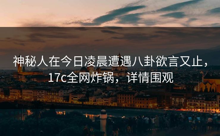 神秘人在今日凌晨遭遇八卦欲言又止,17c全网炸锅,详情围观 神秘人在今日凌晨遭遇八卦欲言又止,17c全网炸锅,详情围观