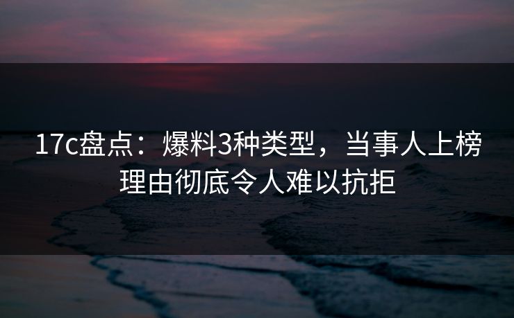 17c盘点：爆料3种类型，当事人上榜理由彻底令人难以抗拒