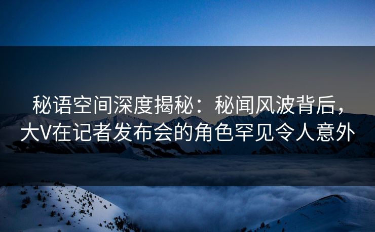 秘语空间深度揭秘：秘闻风波背后，大V在记者发布会的角色罕见令人意外