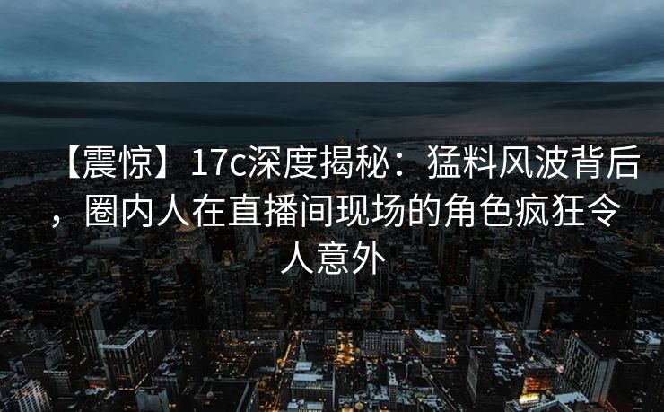 【震惊】17c深度揭秘：猛料风波背后，圈内人在直播间现场的角色疯狂令人意外
