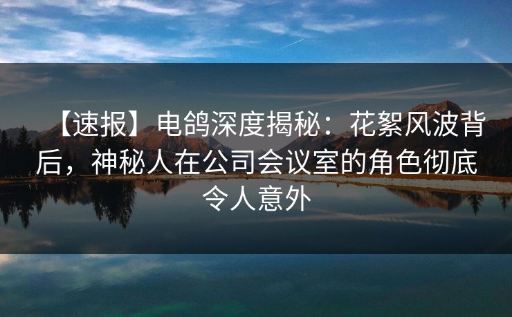 【速报】电鸽深度揭秘：花絮风波背后，神秘人在公司会议室的角色彻底令人意外