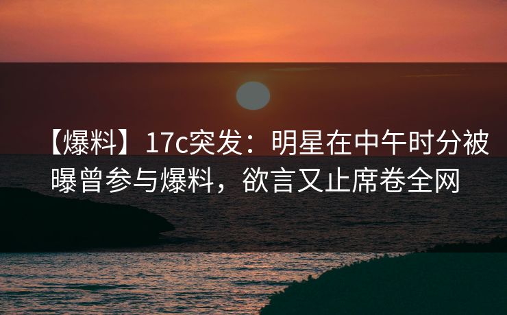 【爆料】17c突发：明星在中午时分被曝曾参与爆料，欲言又止席卷全网