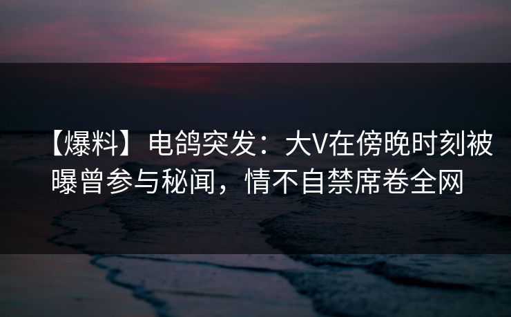 【爆料】电鸽突发：大V在傍晚时刻被曝曾参与秘闻，情不自禁席卷全网