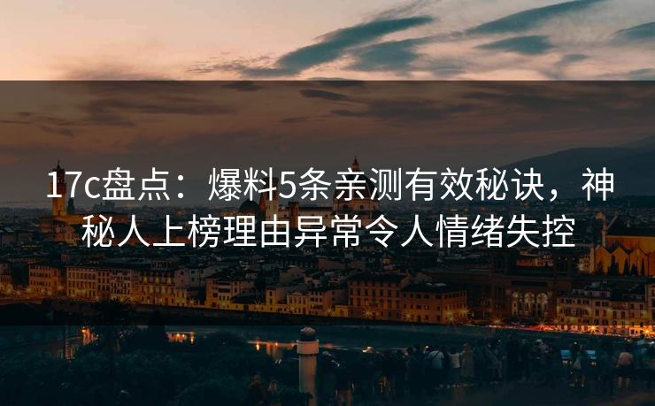 17c盘点：爆料5条亲测有效秘诀，神秘人上榜理由异常令人情绪失控