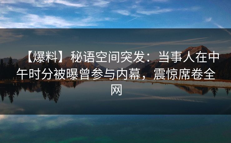 【爆料】秘语空间突发:当事人在中午时分被曝曾参与内幕,震惊席卷全网 【爆料】秘语空间突发:当事人在中午时分被曝曾参与内幕,震惊席卷全网