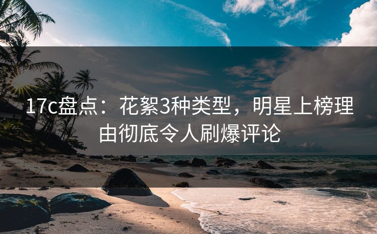 17c盘点：花絮3种类型，明星上榜理由彻底令人刷爆评论