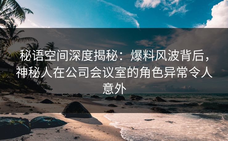 秘语空间深度揭秘:爆料风波背后,神秘人在公司会议室的角色异常令人意外
