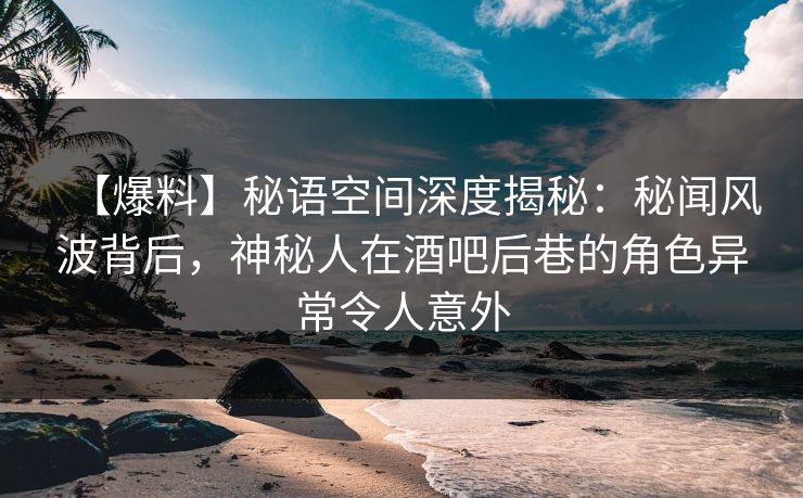 【爆料】秘语空间深度揭秘：秘闻风波背后，神秘人在酒吧后巷的角色异常令人意外