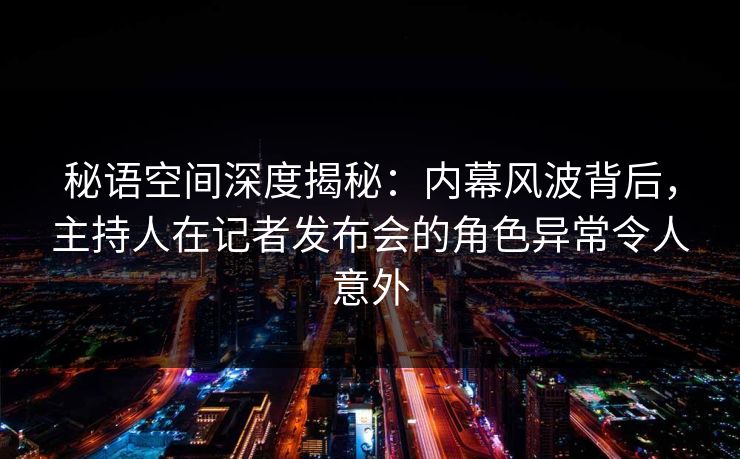 秘语空间深度揭秘：内幕风波背后，主持人在记者发布会的角色异常令人意外