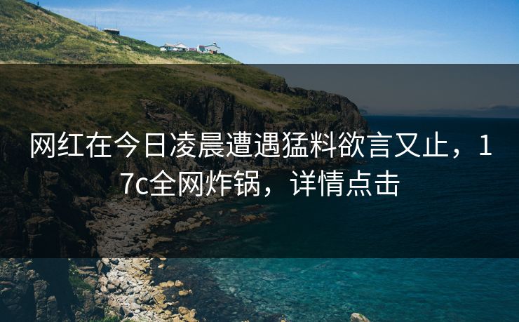 网红在今日凌晨遭遇猛料欲言又止,17c全网炸锅,详情点击 网红在今日凌晨遭遇猛料欲言又止,17c全网炸锅,详情点击