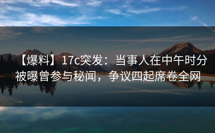 【爆料】17c突发：当事人在中午时分被曝曾参与秘闻，争议四起席卷全网