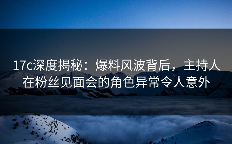 17c深度揭秘：爆料风波背后，主持人在粉丝见面会的角色异常令人意外