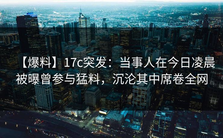 【爆料】17c突发：当事人在今日凌晨被曝曾参与猛料，沉沦其中席卷全网