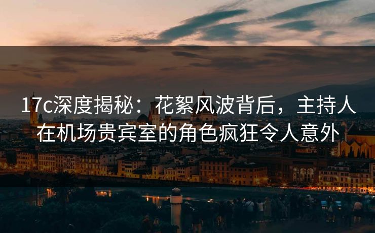 17c深度揭秘：花絮风波背后，主持人在机场贵宾室的角色疯狂令人意外
