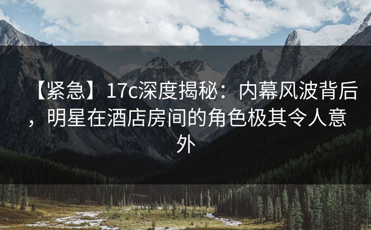 【紧急】17c深度揭秘:内幕风波背后,明星在酒店房间的角色极其令人意外 【紧急】17c深度揭秘:内幕风波背后,明星在酒店房间的角色极其令人意外