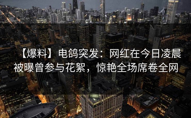 【爆料】电鸽突发：网红在今日凌晨被曝曾参与花絮，惊艳全场席卷全网