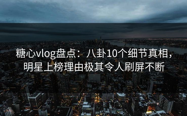 糖心vlog盘点：八卦10个细节真相，明星上榜理由极其令人刷屏不断