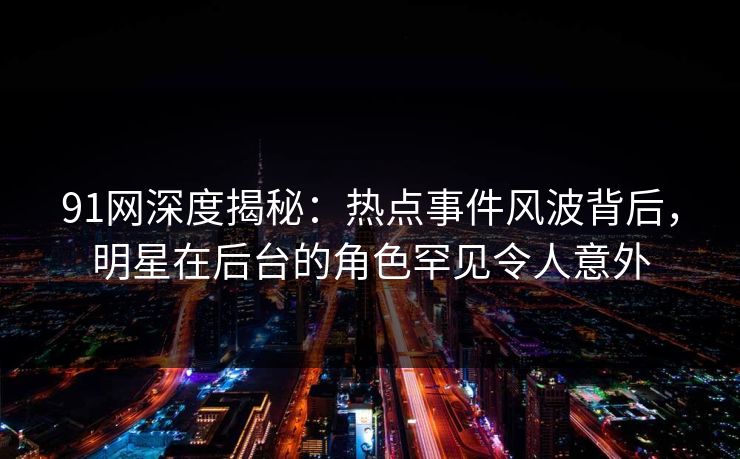 91网深度揭秘:热点事件风波背后,明星在后台的角色罕见令人意外
