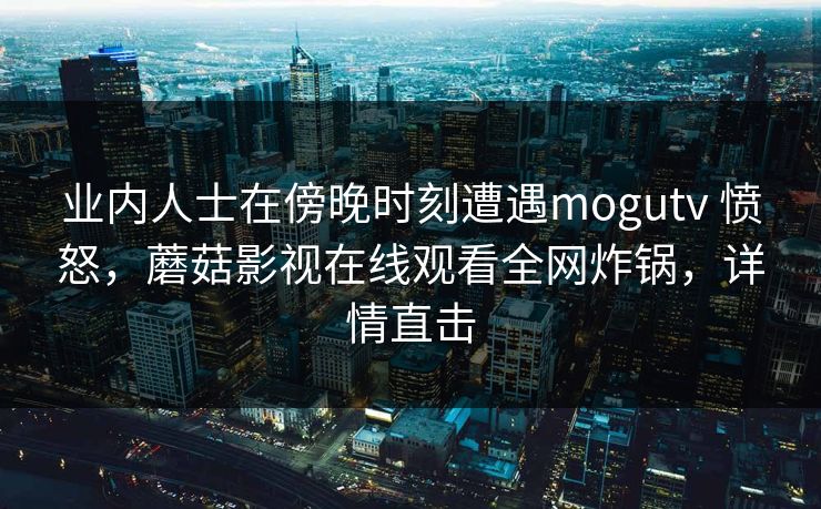 业内人士在傍晚时刻遭遇mogutv 愤怒,蘑菇影视在线观看全网炸锅,详情直击