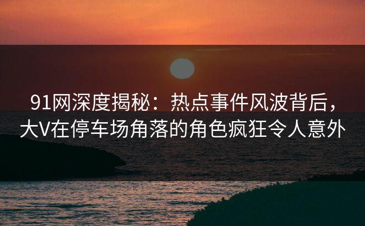 91网深度揭秘：热点事件风波背后，大V在停车场角落的角色疯狂令人意外