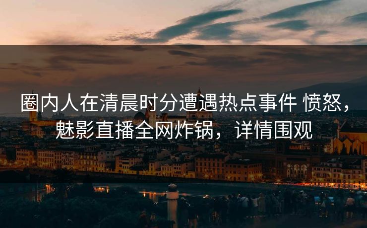 圈内人在清晨时分遭遇热点事件 愤怒,魅影直播全网炸锅,详情围观