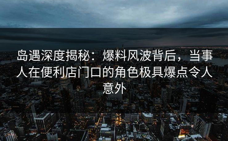 岛遇深度揭秘：爆料风波背后，当事人在便利店门口的角色极具爆点令人意外
