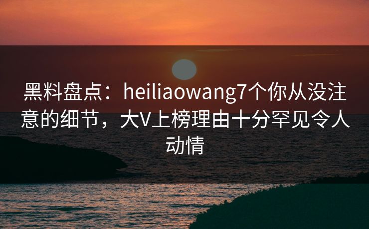 黑料盘点:heiliaowang7个你从没注意的细节,大V上榜理由十分罕见令人动情