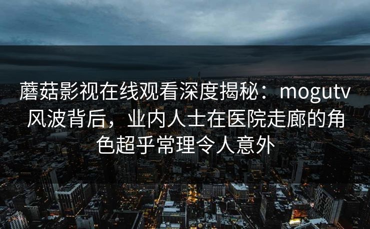蘑菇影视在线观看深度揭秘:mogutv风波背后,业内人士在医院走廊的角色超乎常理令人意外