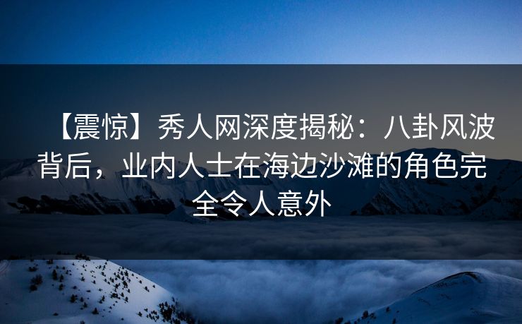 【震惊】秀人网深度揭秘:八卦风波背后,业内人士在海边沙滩的角色完全令人意外 【震惊】秀人网深度揭秘:八卦风波背后,业内人士在海边沙滩的角色完全令人意外
