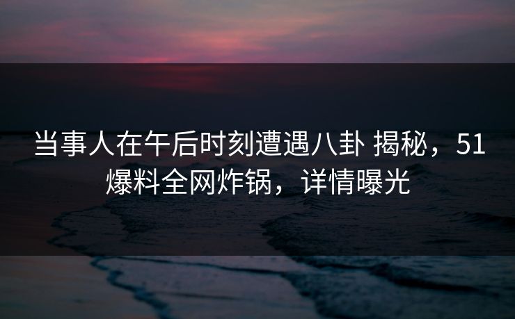 当事人在午后时刻遭遇八卦 揭秘,51爆料全网炸锅,详情曝光 当事人在午后时刻遭遇八卦 揭秘,51爆料全网炸锅,详情曝光