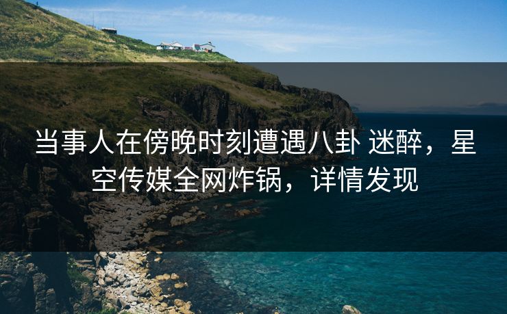 当事人在傍晚时刻遭遇八卦 迷醉，星空传媒全网炸锅，详情发现