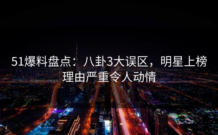 51爆料盘点：八卦3大误区，明星上榜理由严重令人动情