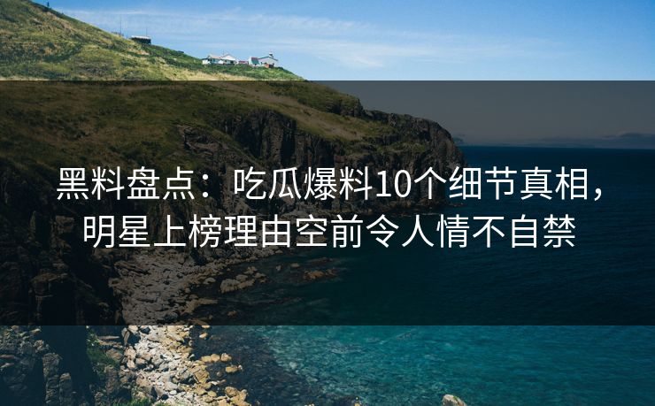 黑料盘点：吃瓜爆料10个细节真相，明星上榜理由空前令人情不自禁