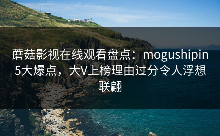 蘑菇影视在线观看盘点:mogushipin5大爆点,大V上榜理由过分令人浮想联翩