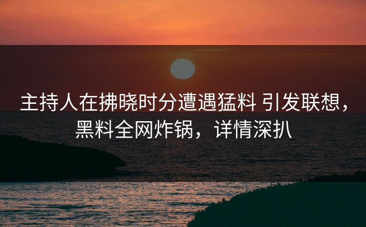 主持人在拂晓时分遭遇猛料 引发联想，黑料全网炸锅，详情深扒