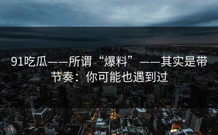 91吃瓜——所谓“爆料”——其实是带节奏：你可能也遇到过