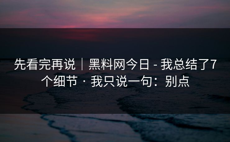 先看完再说｜黑料网今日 - 我总结了7个细节 · 我只说一句：别点