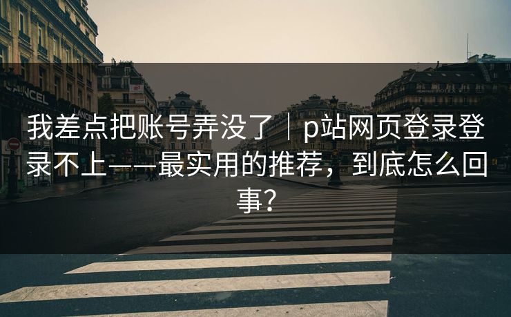 我差点把账号弄没了|p站网页登录登录不上——最实用的推荐,到底怎么回事?