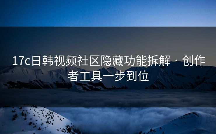 17c日韩视频社区隐藏功能拆解 · 创作者工具一步到位