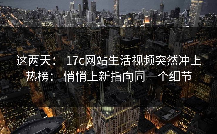 这两天: 17c网站生活视频突然冲上热榜: 悄悄上新指向同一个细节